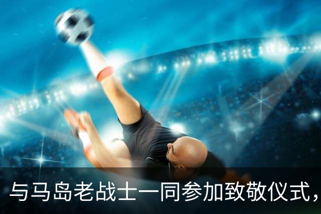 与马岛老战士一同参加致敬仪式，尼古拉斯：真正的英雄是他们