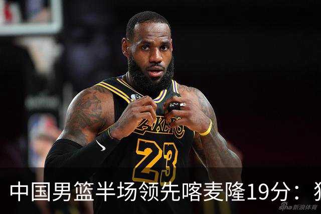 中国男篮半场领先喀麦隆19分：狂轰11三分 贺希宁12分庞峥麟11分