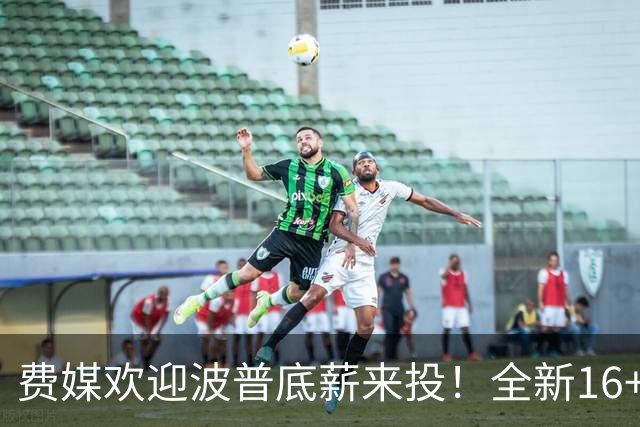 费媒欢迎波普底薪来投！全新16+3名单需清理一人 迈尔斯还存后续运作？